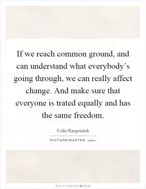 If we reach common ground, and can understand what everybody’s going through, we can really affect change. And make sure that everyone is trated equally and has the same freedom Picture Quote #1