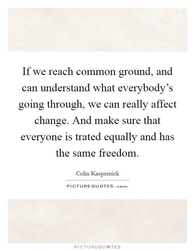 If we reach common ground, and can understand what everybody's going through, we can really affect change. And make sure that everyone is trated equally and has the same freedom. Picture Quote #1