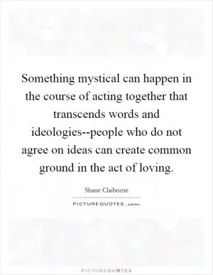 Something mystical can happen in the course of acting together that transcends words and ideologies--people who do not agree on ideas can create common ground in the act of loving Picture Quote #1