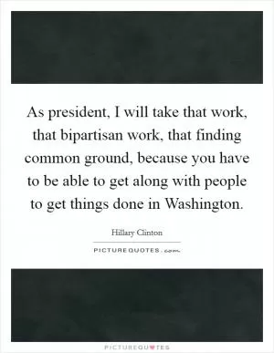 As president, I will take that work, that bipartisan work, that finding common ground, because you have to be able to get along with people to get things done in Washington Picture Quote #1