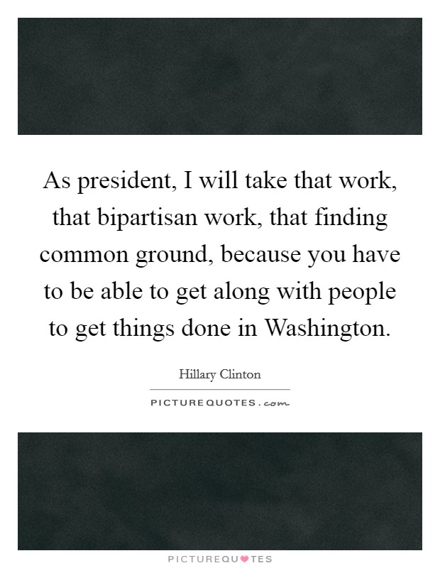 As president, I will take that work, that bipartisan work, that finding common ground, because you have to be able to get along with people to get things done in Washington. Picture Quote #1