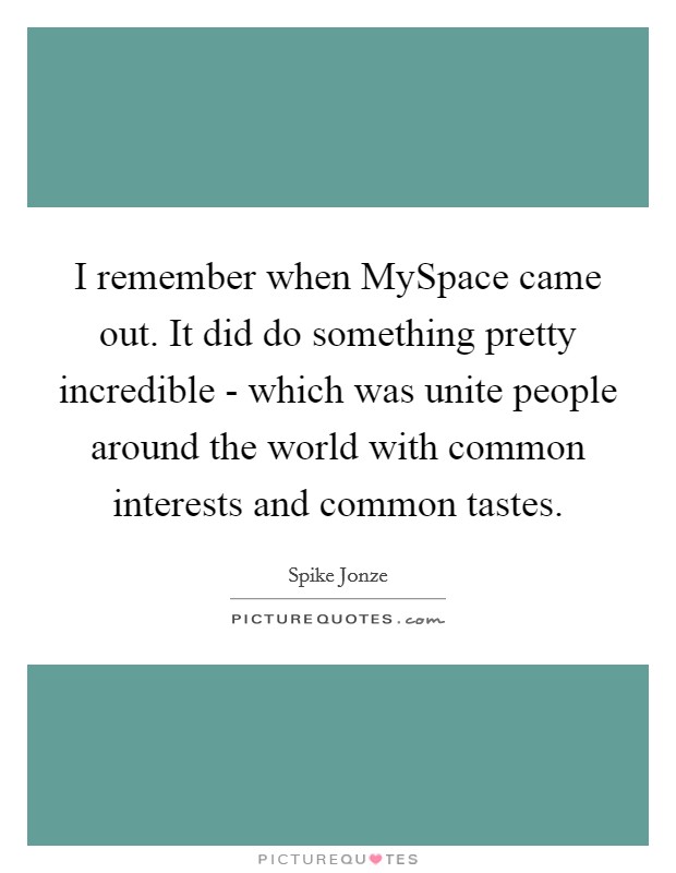 I remember when MySpace came out. It did do something pretty incredible - which was unite people around the world with common interests and common tastes. Picture Quote #1