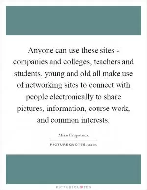 Anyone can use these sites - companies and colleges, teachers and students, young and old all make use of networking sites to connect with people electronically to share pictures, information, course work, and common interests Picture Quote #1