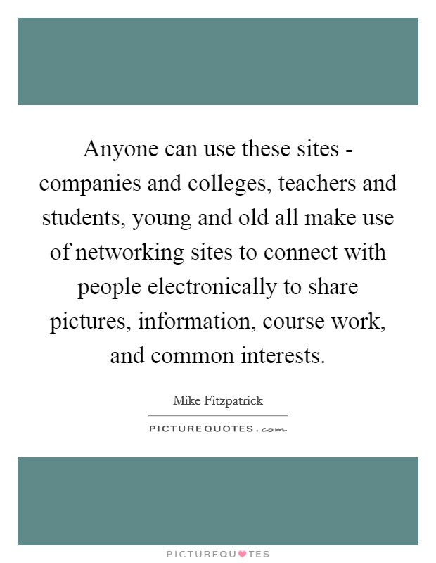 Anyone can use these sites - companies and colleges, teachers and students, young and old all make use of networking sites to connect with people electronically to share pictures, information, course work, and common interests. Picture Quote #1