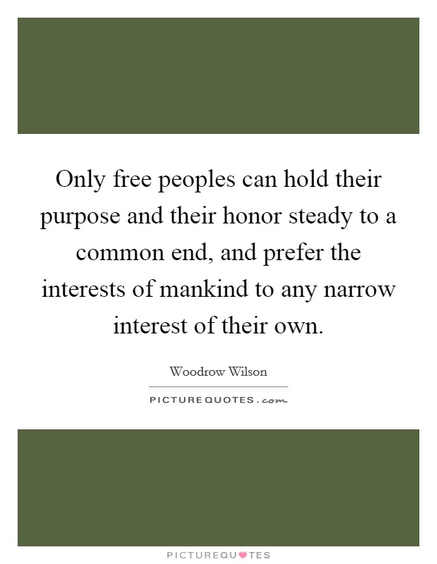 Only free peoples can hold their purpose and their honor steady to a common end, and prefer the interests of mankind to any narrow interest of their own. Picture Quote #1