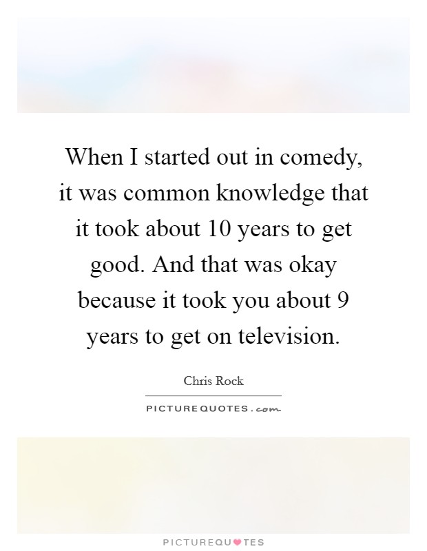 When I started out in comedy, it was common knowledge that it took about 10 years to get good. And that was okay because it took you about 9 years to get on television. Picture Quote #1