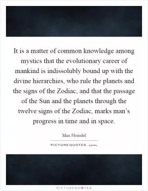 It is a matter of common knowledge among mystics that the evolutionary career of mankind is indissolubly bound up with the divine hierarchies, who rule the planets and the signs of the Zodiac, and that the passage of the Sun and the planets through the twelve signs of the Zodiac, marks man’s progress in time and in space Picture Quote #1