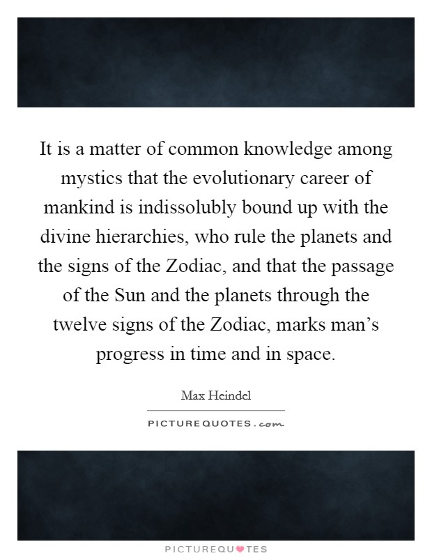 It is a matter of common knowledge among mystics that the evolutionary career of mankind is indissolubly bound up with the divine hierarchies, who rule the planets and the signs of the Zodiac, and that the passage of the Sun and the planets through the twelve signs of the Zodiac, marks man's progress in time and in space. Picture Quote #1