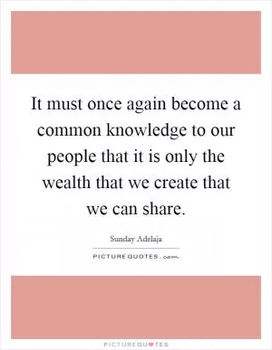 It must once again become a common knowledge to our people that it is only the wealth that we create that we can share Picture Quote #1