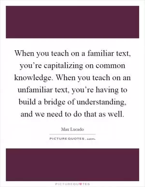 When you teach on a familiar text, you’re capitalizing on common knowledge. When you teach on an unfamiliar text, you’re having to build a bridge of understanding, and we need to do that as well Picture Quote #1