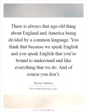 There is always that age-old thing about England and America being divided by a common language. You think that because we speak English and you speak English that you’re bound to understand and like everything that we do. And of course you don’t Picture Quote #1