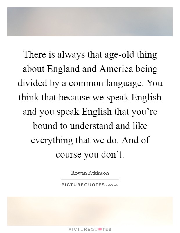 There is always that age-old thing about England and America being divided by a common language. You think that because we speak English and you speak English that you're bound to understand and like everything that we do. And of course you don't. Picture Quote #1