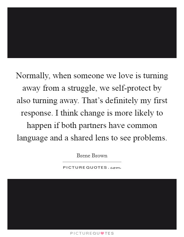 Normally, when someone we love is turning away from a struggle, we self-protect by also turning away. That's definitely my first response. I think change is more likely to happen if both partners have common language and a shared lens to see problems. Picture Quote #1
