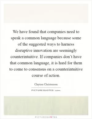 We have found that companies need to speak a common language because some of the suggested ways to harness disruptive innovation are seemingly counterintuitive. If companies don’t have that common language, it is hard for them to come to consensus on a counterintuitive course of action Picture Quote #1