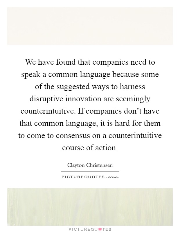 We have found that companies need to speak a common language because some of the suggested ways to harness disruptive innovation are seemingly counterintuitive. If companies don't have that common language, it is hard for them to come to consensus on a counterintuitive course of action. Picture Quote #1