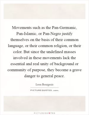 Movements such as the Pan-Germanic, Pan-Islamic, or Pan-Negro justify themselves on the basis of their common language, or their common religion, or their color. But since the undefined masses involved in these movements lack the essential and real unity of background or community of purpose, they become a grave danger to general peace Picture Quote #1