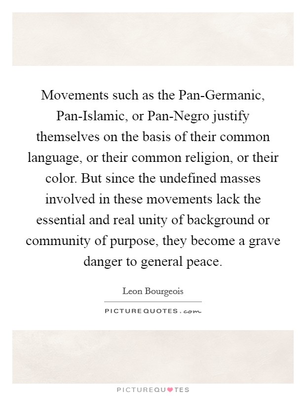 Movements such as the Pan-Germanic, Pan-Islamic, or Pan-Negro justify themselves on the basis of their common language, or their common religion, or their color. But since the undefined masses involved in these movements lack the essential and real unity of background or community of purpose, they become a grave danger to general peace. Picture Quote #1