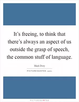 It’s freeing, to think that there’s always an aspect of us outside the grasp of speech, the common stuff of language Picture Quote #1