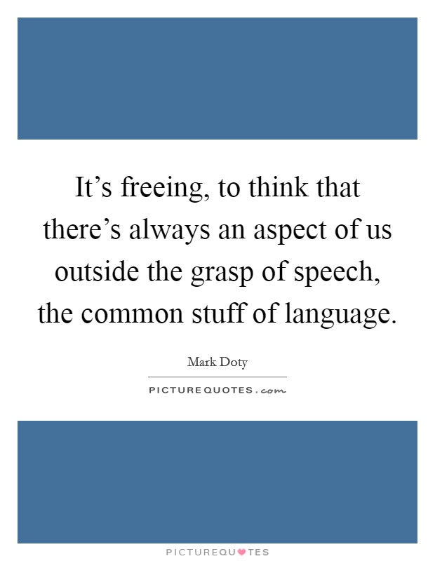 It's freeing, to think that there's always an aspect of us outside the grasp of speech, the common stuff of language. Picture Quote #1