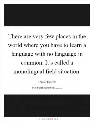 There are very few places in the world where you have to learn a language with no language in common. It’s called a monolingual field situation Picture Quote #1