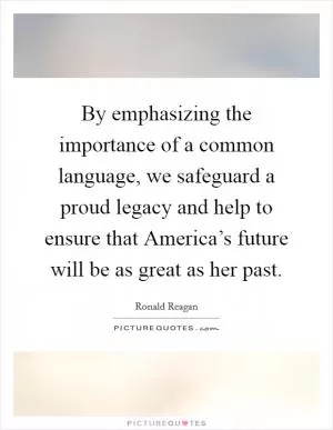 By emphasizing the importance of a common language, we safeguard a proud legacy and help to ensure that America’s future will be as great as her past Picture Quote #1