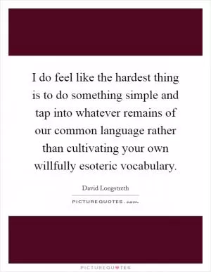 I do feel like the hardest thing is to do something simple and tap into whatever remains of our common language rather than cultivating your own willfully esoteric vocabulary Picture Quote #1