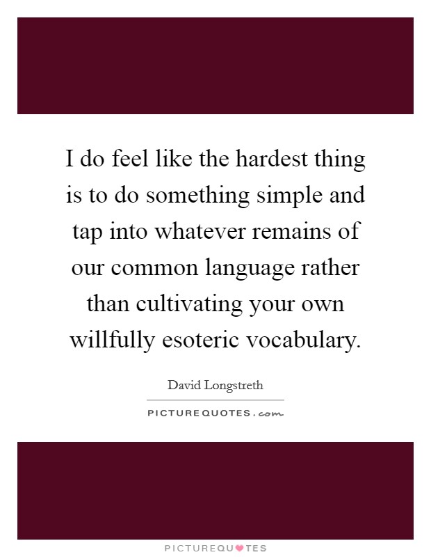 I do feel like the hardest thing is to do something simple and tap into whatever remains of our common language rather than cultivating your own willfully esoteric vocabulary. Picture Quote #1