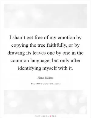 I shan’t get free of my emotion by copying the tree faithfully, or by drawing its leaves one by one in the common language, but only after identifying myself with it Picture Quote #1