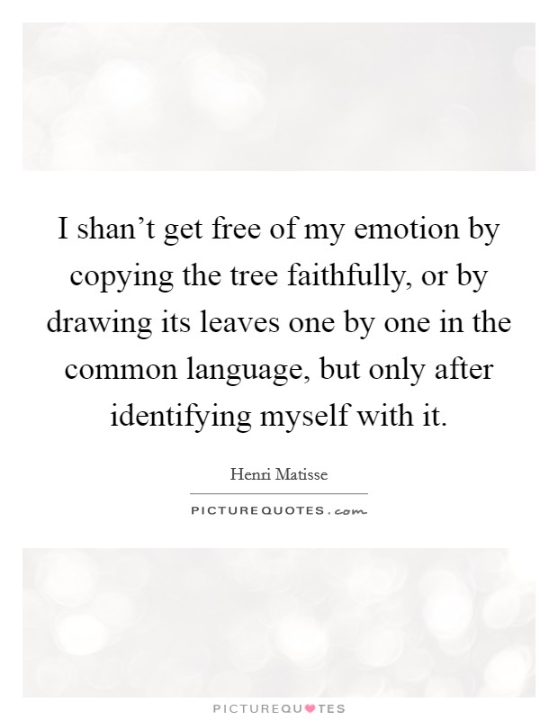 I shan't get free of my emotion by copying the tree faithfully, or by drawing its leaves one by one in the common language, but only after identifying myself with it. Picture Quote #1