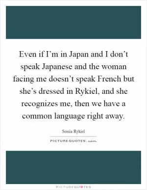 Even if I’m in Japan and I don’t speak Japanese and the woman facing me doesn’t speak French but she’s dressed in Rykiel, and she recognizes me, then we have a common language right away Picture Quote #1