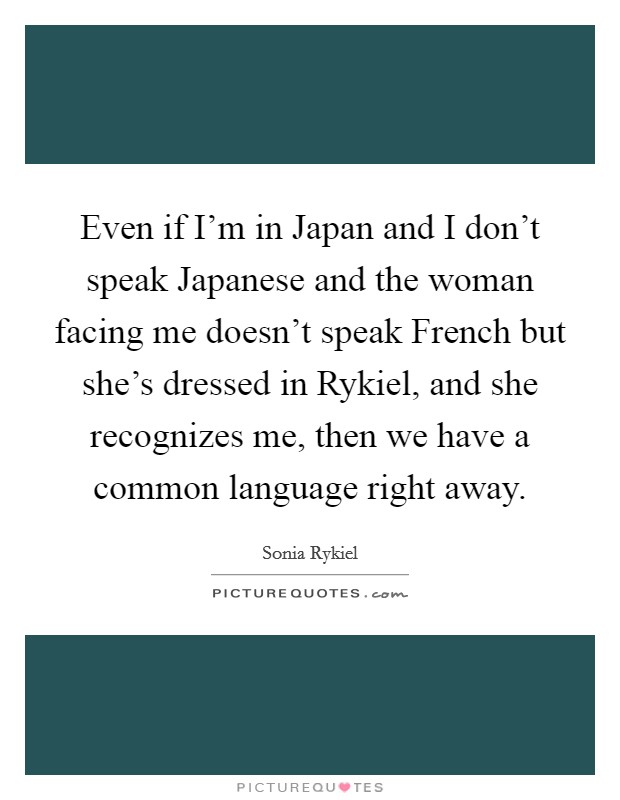 Even if I'm in Japan and I don't speak Japanese and the woman facing me doesn't speak French but she's dressed in Rykiel, and she recognizes me, then we have a common language right away. Picture Quote #1