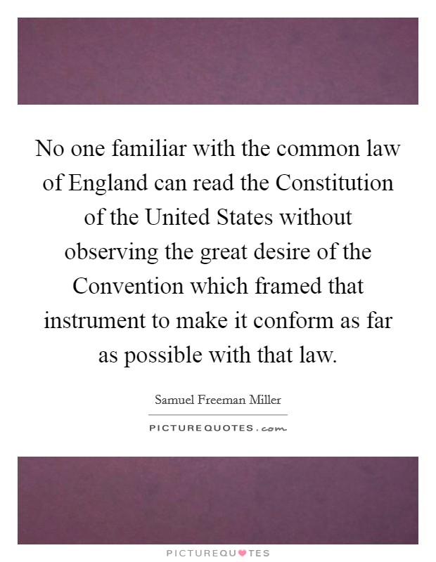 No one familiar with the common law of England can read the Constitution of the United States without observing the great desire of the Convention which framed that instrument to make it conform as far as possible with that law. Picture Quote #1