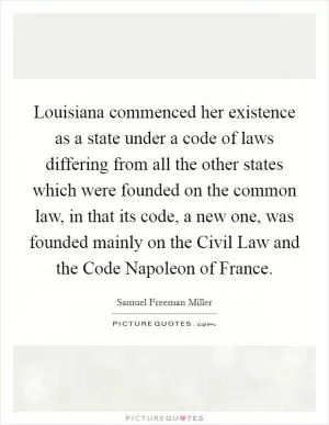 Louisiana commenced her existence as a state under a code of laws differing from all the other states which were founded on the common law, in that its code, a new one, was founded mainly on the Civil Law and the Code Napoleon of France Picture Quote #1