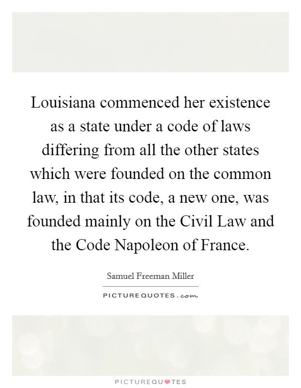 Louisiana commenced her existence as a state under a code of laws differing from all the other states which were founded on the common law, in that its code, a new one, was founded mainly on the Civil Law and the Code Napoleon of France. Picture Quote #1