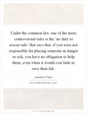 Under the common law, one of the more controversial rules is the ‘no duty to rescue rule’ that says that, if you were not responsible for placing someone in danger or risk, you have no obligation to help them, even when it would cost little to save their life Picture Quote #1
