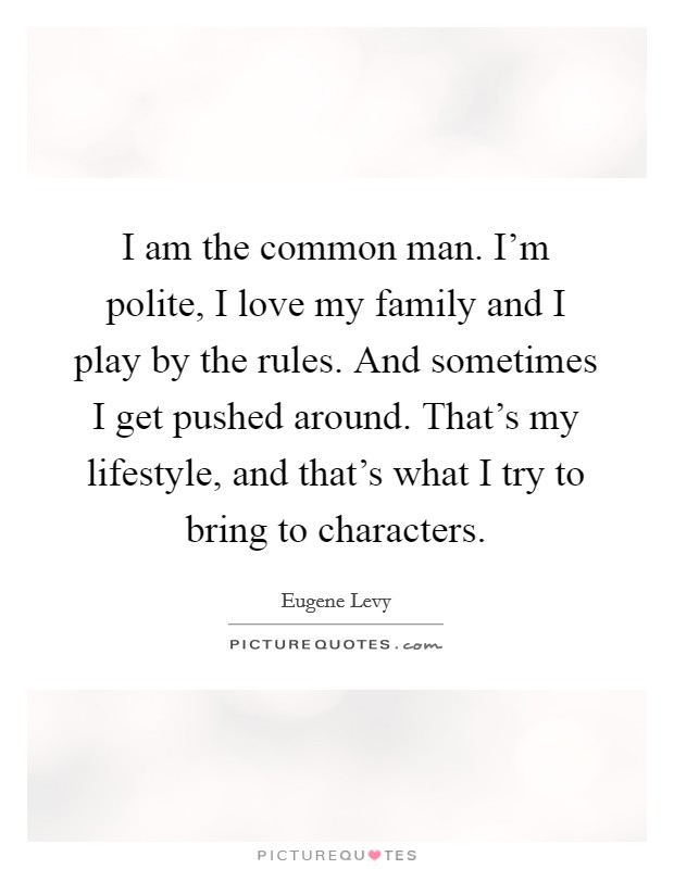 I am the common man. I'm polite, I love my family and I play by the rules. And sometimes I get pushed around. That's my lifestyle, and that's what I try to bring to characters. Picture Quote #1