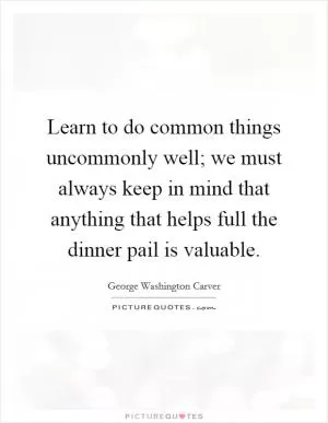 Learn to do common things uncommonly well; we must always keep in mind that anything that helps full the dinner pail is valuable Picture Quote #1