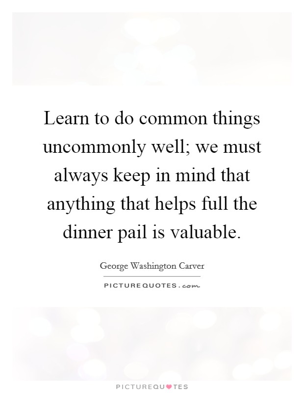 Learn to do common things uncommonly well; we must always keep in mind that anything that helps full the dinner pail is valuable. Picture Quote #1