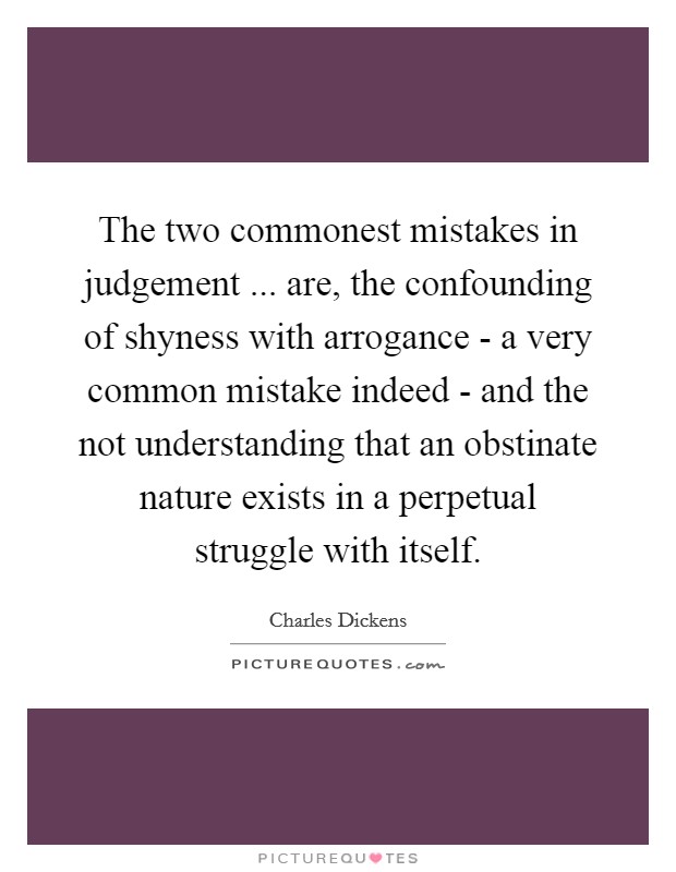 The two commonest mistakes in judgement ... are, the confounding of shyness with arrogance - a very common mistake indeed - and the not understanding that an obstinate nature exists in a perpetual struggle with itself. Picture Quote #1