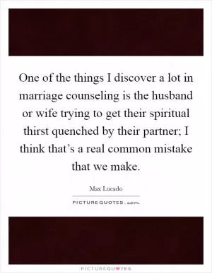 One of the things I discover a lot in marriage counseling is the husband or wife trying to get their spiritual thirst quenched by their partner; I think that’s a real common mistake that we make Picture Quote #1