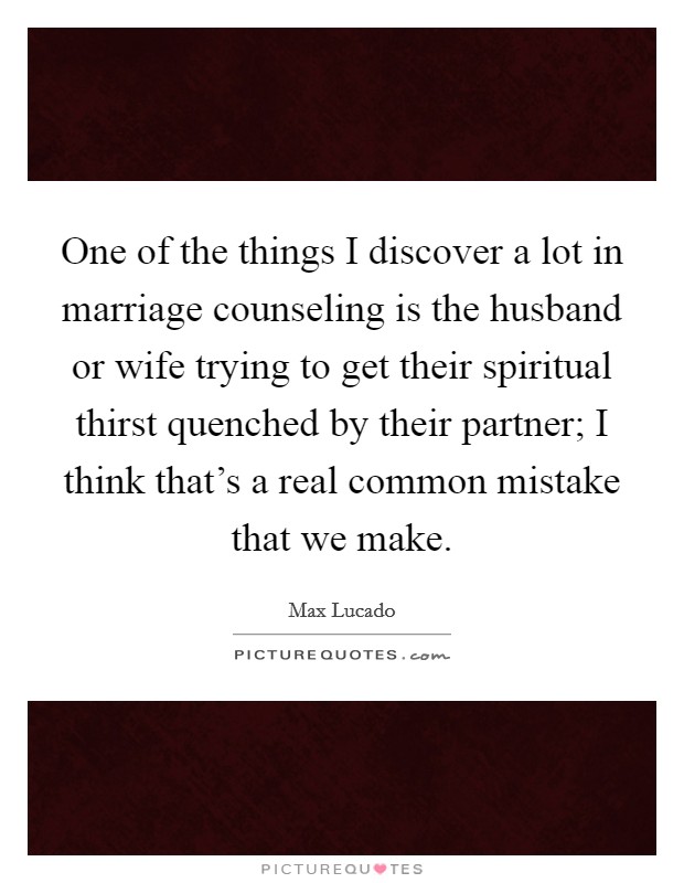 One of the things I discover a lot in marriage counseling is the husband or wife trying to get their spiritual thirst quenched by their partner; I think that's a real common mistake that we make. Picture Quote #1