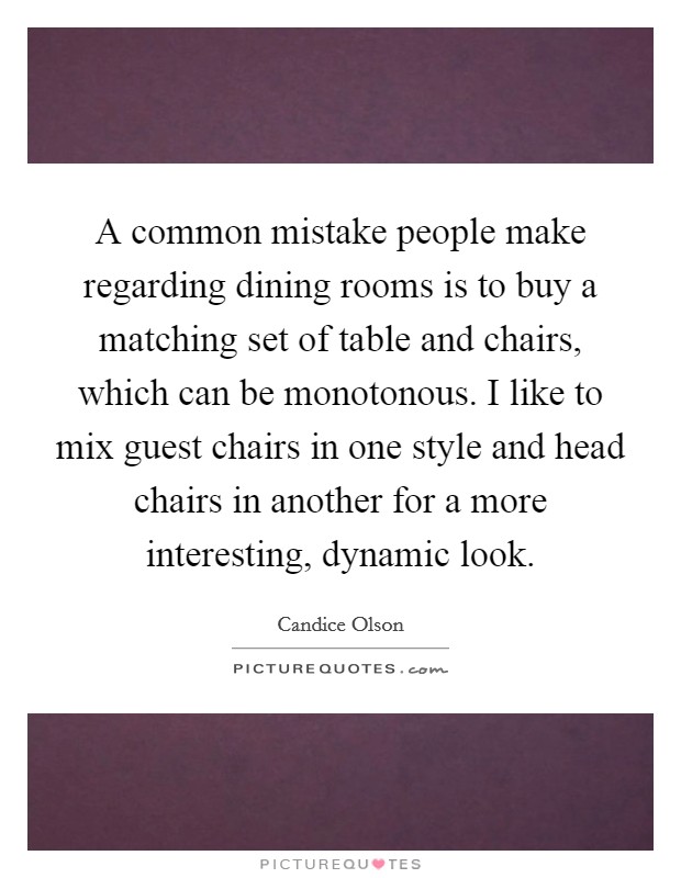 A common mistake people make regarding dining rooms is to buy a matching set of table and chairs, which can be monotonous. I like to mix guest chairs in one style and head chairs in another for a more interesting, dynamic look. Picture Quote #1