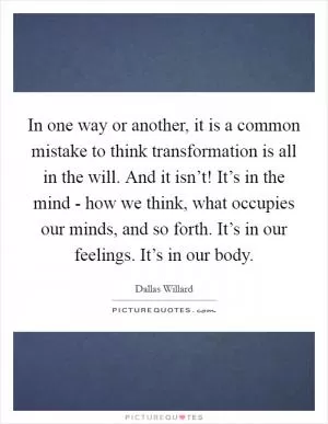 In one way or another, it is a common mistake to think transformation is all in the will. And it isn’t! It’s in the mind - how we think, what occupies our minds, and so forth. It’s in our feelings. It’s in our body Picture Quote #1