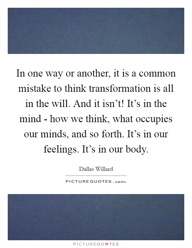 In one way or another, it is a common mistake to think transformation is all in the will. And it isn't! It's in the mind - how we think, what occupies our minds, and so forth. It's in our feelings. It's in our body. Picture Quote #1
