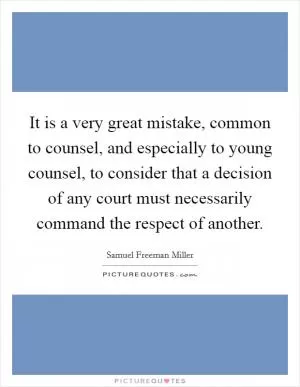 It is a very great mistake, common to counsel, and especially to young counsel, to consider that a decision of any court must necessarily command the respect of another Picture Quote #1