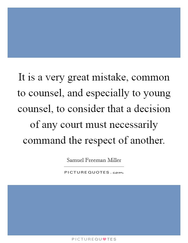 It is a very great mistake, common to counsel, and especially to young counsel, to consider that a decision of any court must necessarily command the respect of another. Picture Quote #1