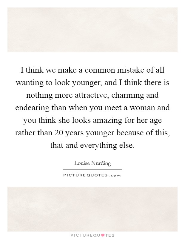 I think we make a common mistake of all wanting to look younger, and I think there is nothing more attractive, charming and endearing than when you meet a woman and you think she looks amazing for her age rather than 20 years younger because of this, that and everything else. Picture Quote #1