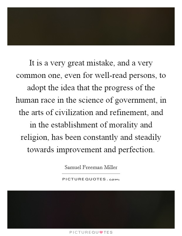 It is a very great mistake, and a very common one, even for well-read persons, to adopt the idea that the progress of the human race in the science of government, in the arts of civilization and refinement, and in the establishment of morality and religion, has been constantly and steadily towards improvement and perfection. Picture Quote #1