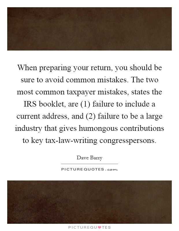 When preparing your return, you should be sure to avoid common mistakes. The two most common taxpayer mistakes, states the IRS booklet, are (1) failure to include a current address, and (2) failure to be a large industry that gives humongous contributions to key tax-law-writing congresspersons. Picture Quote #1