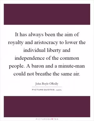 It has always been the aim of royalty and aristocracy to lower the individual liberty and independence of the common people. A baron and a minute-man could not breathe the same air Picture Quote #1